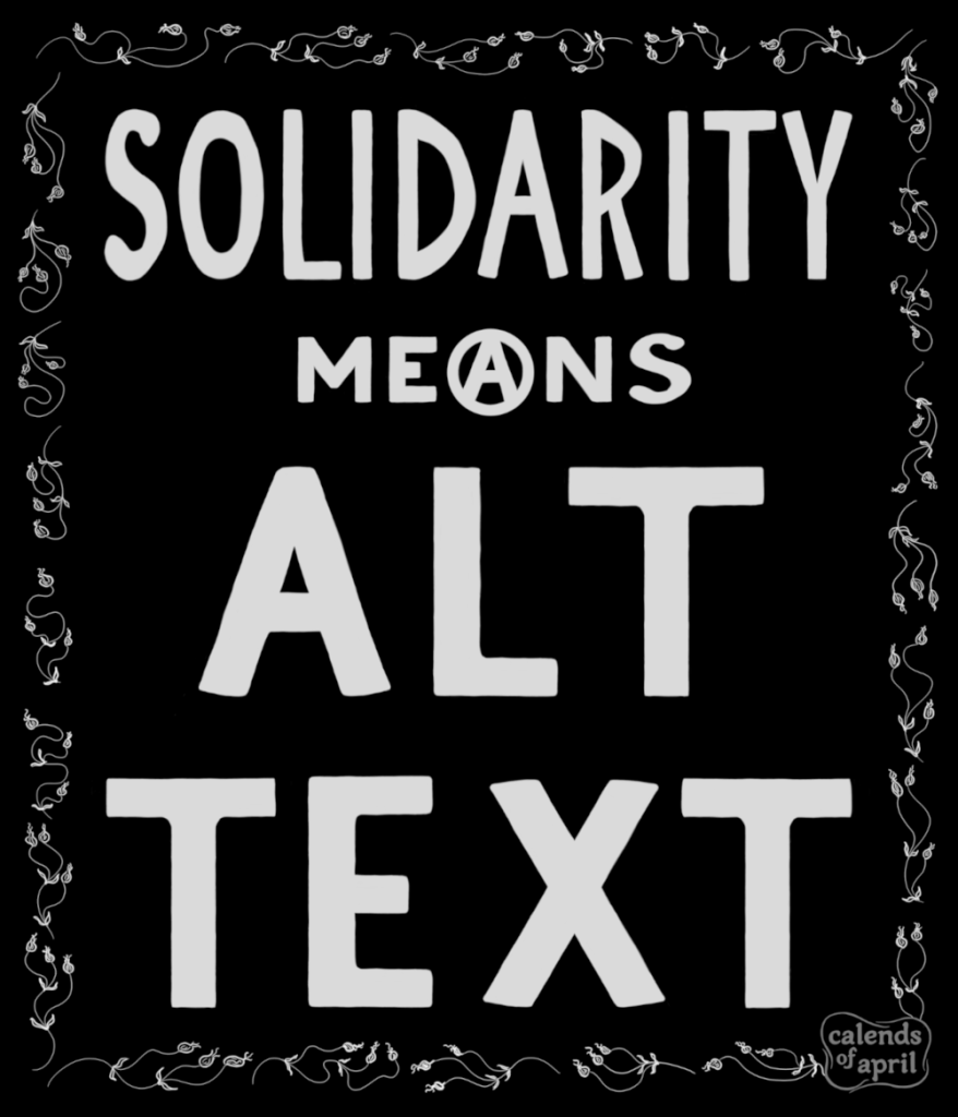 Solidarity means alt text. Hand-lettered message in bold uppercase framed by vines and flowers. The "A" in the word "means" is circled, forming a circle-A for anarchism. The circle-A is centered in the image. The frame illustration is made of simple line drawings of wavy vines with flower buds and leaves. The letters and frame are in white on a black background. The illustration is signed in a lower corner of the floral frame with the handle calends of april.