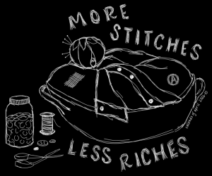 More stitches, less riches. These words frame a sketch of a mending basket with clothes to mend, along with a pin cushion, jar of buttons, loose buttons, thread, and scissors. The shirt at the top of the basket has a missing button. Other clothes have a darned patch and an embroidered circle-A for anarchism. The pin cushion is a classic tomato shape, with a strawberry-shaped needle sharpener (tiny closed pouch of emery) attached to it by a strand of thread. This simple sketch is black and white, with sketchy white lines on a solid black background.